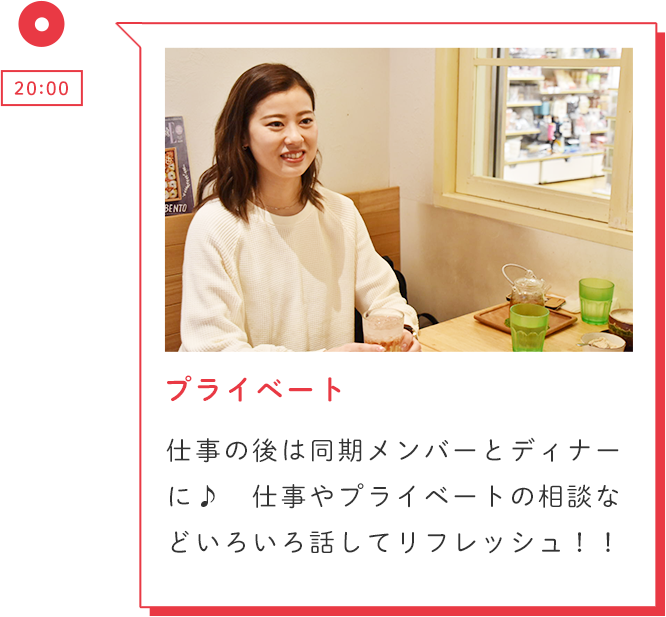 20:00 プライベート 仕事の後は同期メンバーとディナーに♪ 仕事やプライベートの相談などいろいろ話してリフレッシュ!!