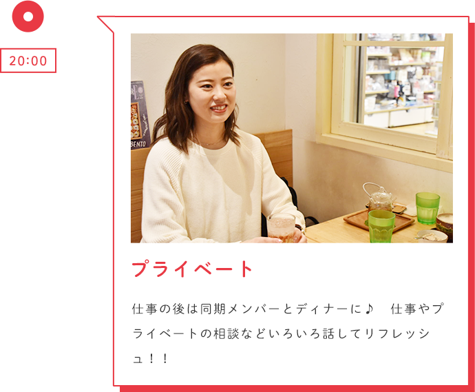 20:00 プライベート 仕事の後は同期メンバーとディナーに♪ 仕事やプライベートの相談などいろいろ話してリフレッシュ!!